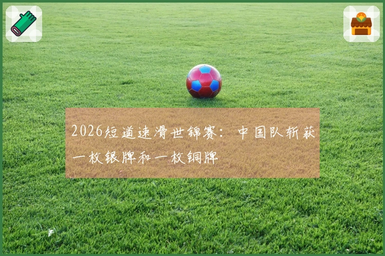 2026短道速滑世锦赛：中国队斩获一枚银牌和一枚铜牌