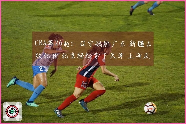 CBA第26轮：辽宁战胜广东 新疆击败北控 北京轻松拿下天津 上海反转青岛