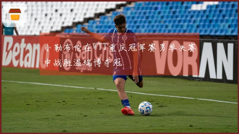 小勒布伦在WTT重庆冠军赛男单决赛中战胜温瑞博夺冠