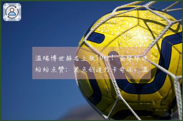 温瑞博世排名上涨10位!全球球迷纷纷点赞:差点创造外卡奇迹,温和低调