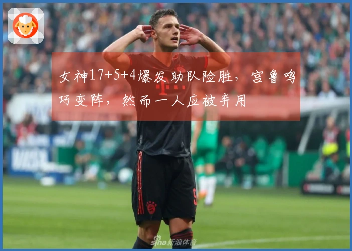 女神17+5+4爆发助队险胜，宫鲁鸣巧变阵，然而一人应被弃用
