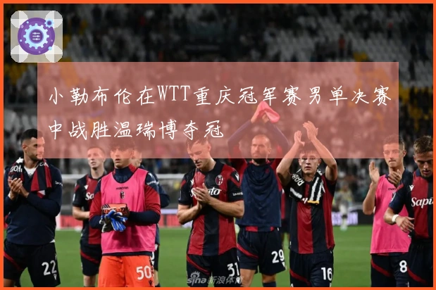 小勒布伦在WTT重庆冠军赛男单决赛中战胜温瑞博夺冠