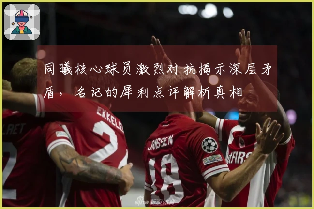 同曦核心球员激烈对抗揭示深层矛盾，名记的犀利点评解析真相