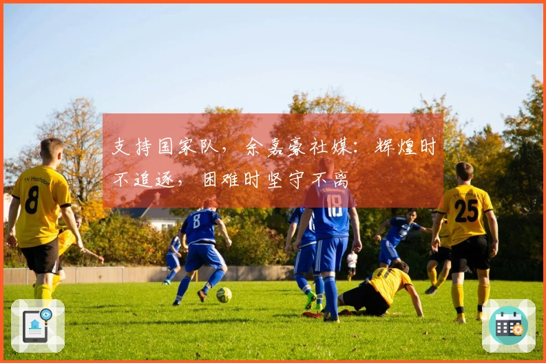 支持国家队，余嘉豪社媒：辉煌时不追逐，困难时坚守不离