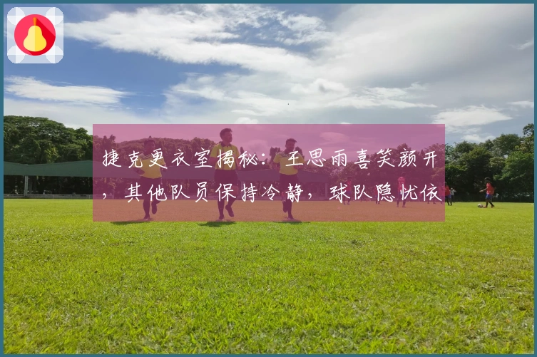 捷克更衣室揭秘：王思雨喜笑颜开，其他队员保持冷静，球队隐忧依然不少！