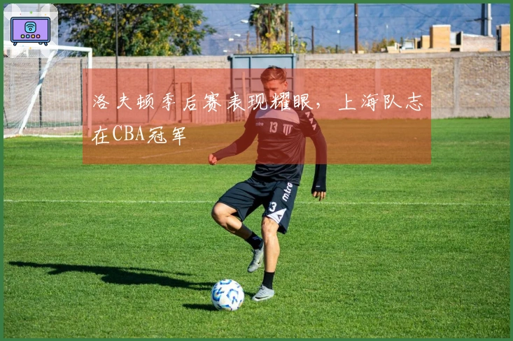 洛夫顿季后赛表现耀眼，上海队志在CBA冠军