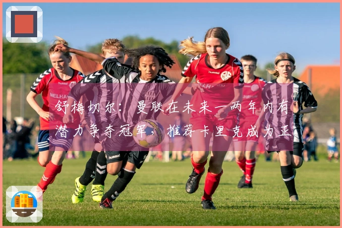 舒梅切尔：曼联在未来一两年内有潜力争夺冠军，推荐卡里克成为正式主帅