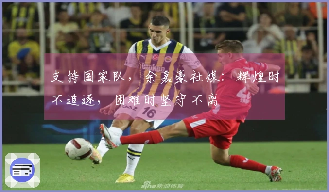 支持国家队，余嘉豪社媒：辉煌时不追逐，困难时坚守不离