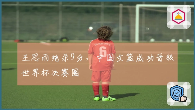 王思雨绝杀9分，中国女篮成功晋级世界杯决赛圈
