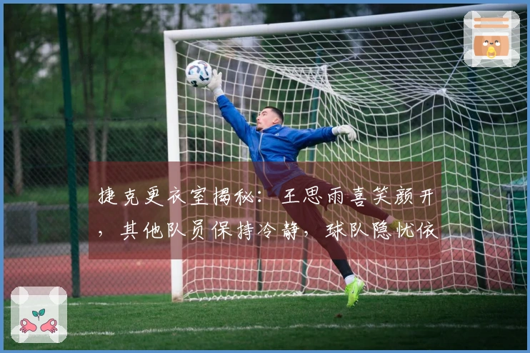 捷克更衣室揭秘：王思雨喜笑颜开，其他队员保持冷静，球队隐忧依然不少！