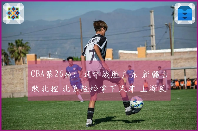 CBA第26轮：辽宁战胜广东 新疆击败北控 北京轻松拿下天津 上海反转青岛