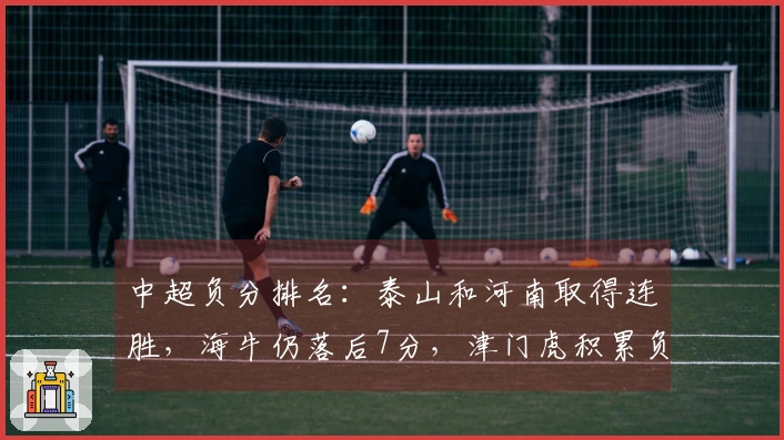 中超负分排名：泰山和河南取得连胜，海牛仍落后7分，津门虎积累负分9分