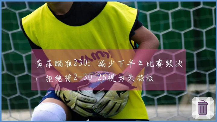 黄菲瞄准230：减少下半年比赛频次，拒绝将2-30-26视为天花板